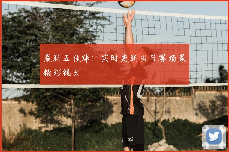 最新五佳球：实时更新当日赛场最精彩镜头