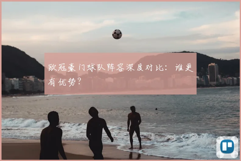 欧冠豪门球队阵容深度对比：谁更有优势？