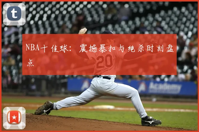 NBA十佳球：震撼暴扣与绝杀时刻盘点