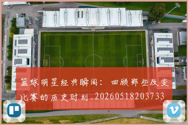 篮球明星经典瞬间:回顾那些改变比赛的历史时刻_20260518203733