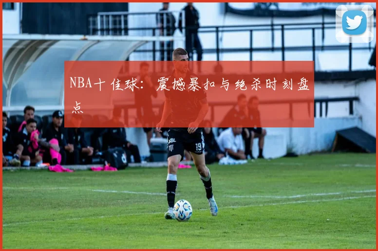 NBA十佳球：震撼暴扣与绝杀时刻盘点