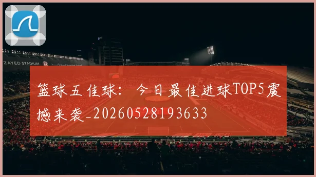 篮球五佳球：今日最佳进球TOP5震撼来袭_20260528193633