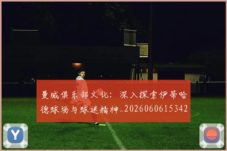 曼城俱乐部文化：深入探索伊蒂哈德球场与球迷精神_20260606153422